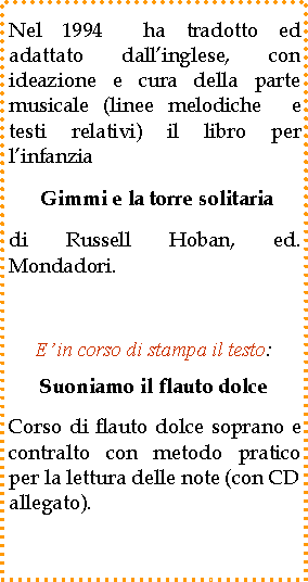 Casella di testo: Nel 1994  ha tradotto ed adattato dall�inglese, con ideazione e cura della parte musicale (linee melodiche  e testi relativi) il libro per l�infanzia Gimmi e la torre solitaria di Russell Hoban, ed. Mondadori. E� in corso di stampa il testo:Suoniamo il flauto dolceCorso di flauto dolce soprano e contralto con metodo pratico per la lettura delle note (con CD allegato).